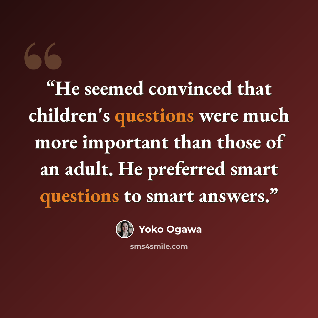 “He seemed convinced that children's questions were much more important than those of an adult. He preferred smart questions to smart answers.” quote by Yoko Ogawa
