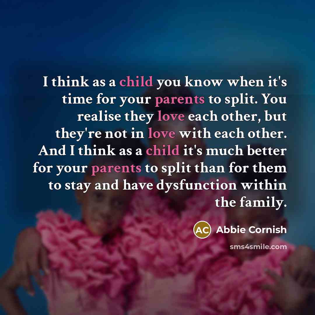 “I think as a child you know when it's time for your parents to split. You realise they love each other, but they're not in love with each other. And I think as a child it's much better for your parents to split than for them to stay and have dysfunction within the family.” quote by Abbie Cornish
