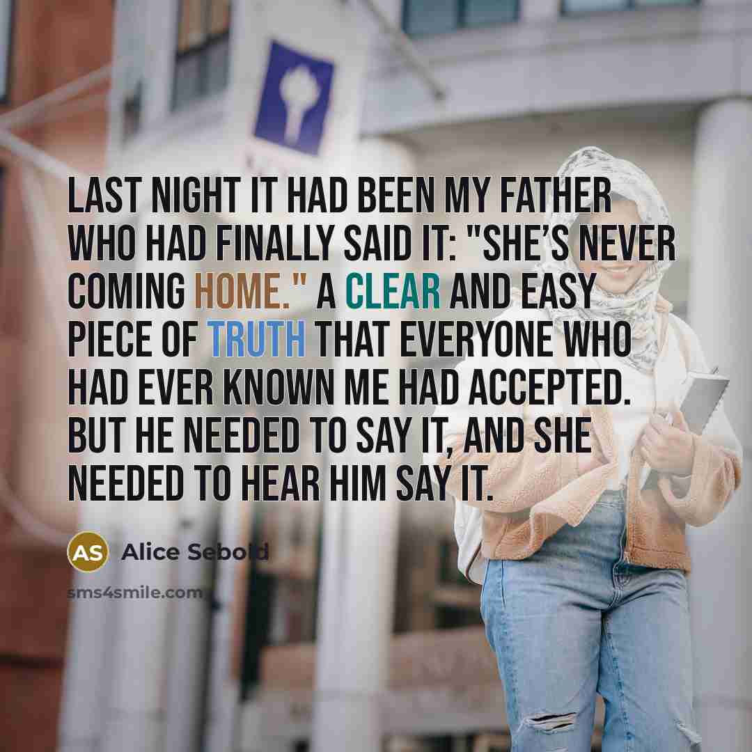 “Last night it had been my father who had finally said it: "She’s never coming home." A clear and easy piece of truth that everyone who had ever known me had accepted. But he needed to say it, and she needed to hear him say it.” quote by Alice Sebold