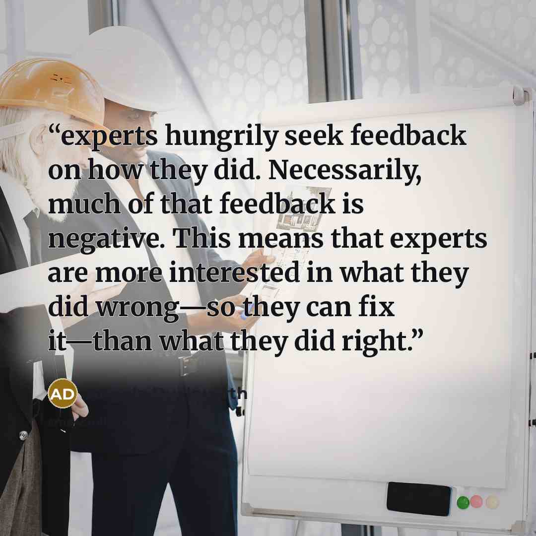 “experts hungrily seek feedback on how they did. Necessarily, much of that feedback is negative. This means that experts are more interested in what they did wrong—so they can fix it—than what they did right.” quote by Angela Duckworth