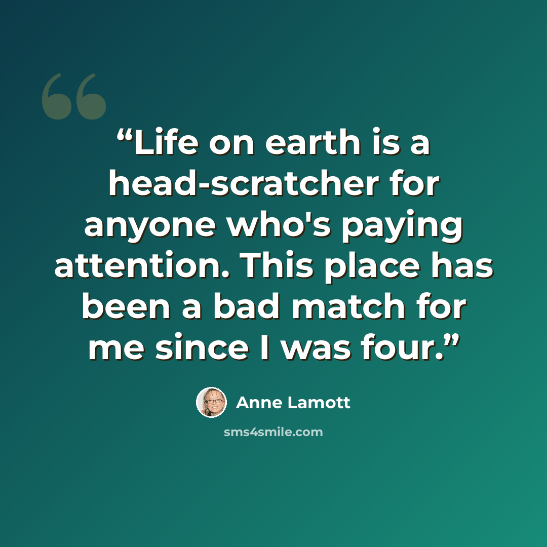 “Life on earth is a head-scratcher for anyone who's paying attention. This place has been a bad match for me since I was four.” quote by Anne Lamott