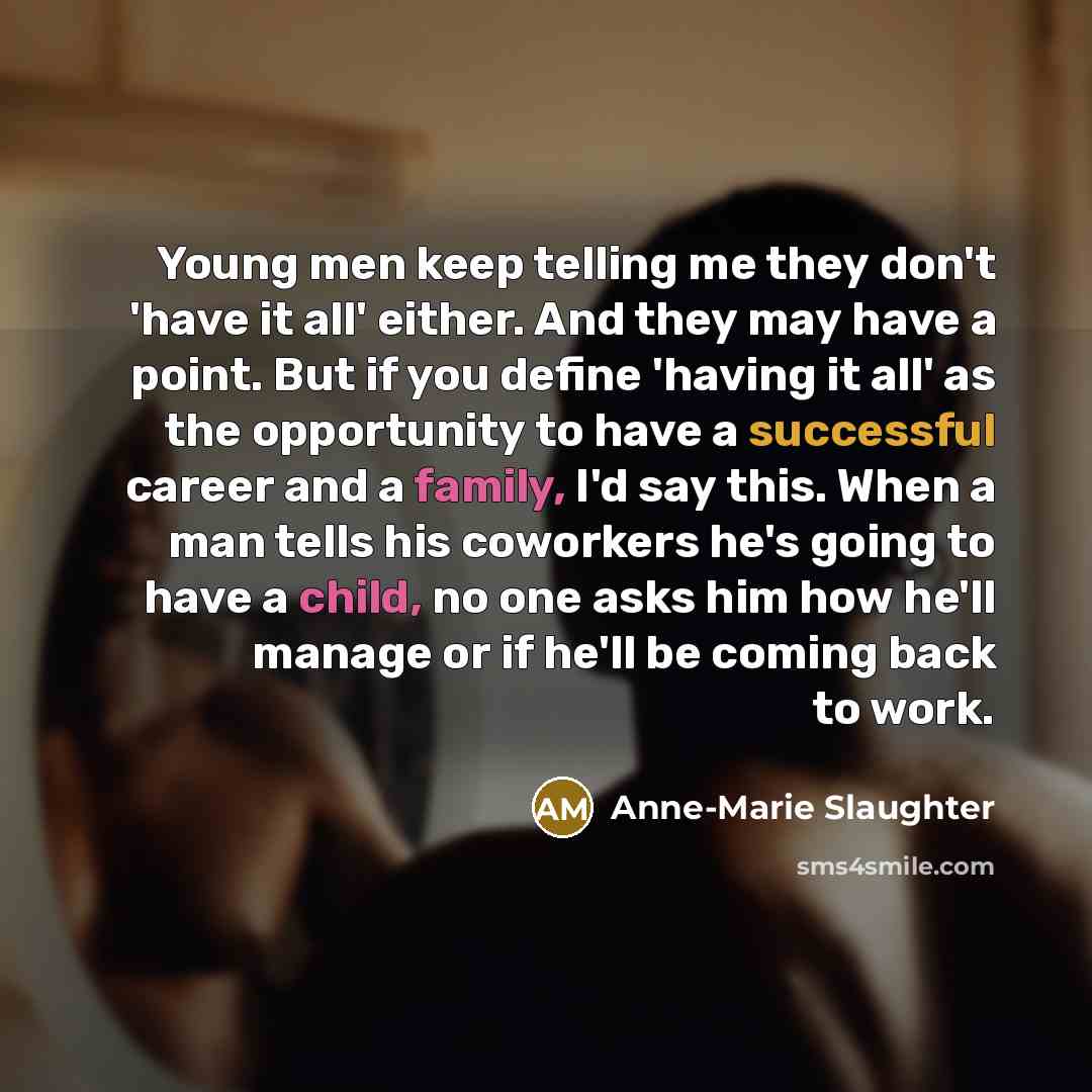 “Young men keep telling me they don't 'have it all' either. And they may have a point. But if you define 'having it all' as the opportunity to have a successful career and a family, I'd say this. When a man tells his coworkers he's going to have a child, no one asks him how he'll manage or if he'll…” quote by Anne-Marie Slaughter
