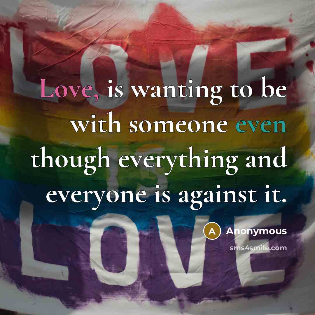 “Love, is wanting to be with someone even though everything and everyone is against it.” quote by Anonymous