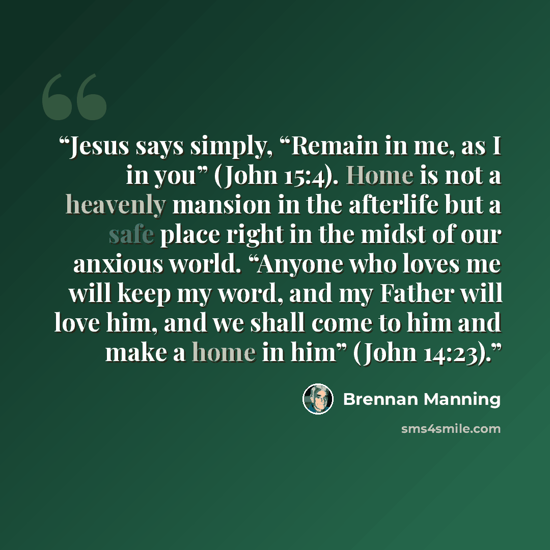 “Jesus says simply, “Remain in me, as I in you” (John 15:4). Home is not a heavenly mansion in the afterlife but a safe place right in the midst of our anxious world. “Anyone who loves me will keep my word, and my Father will love him, and we shall come to him and make a home in him” (John 14:23).” quote by Brennan Manning