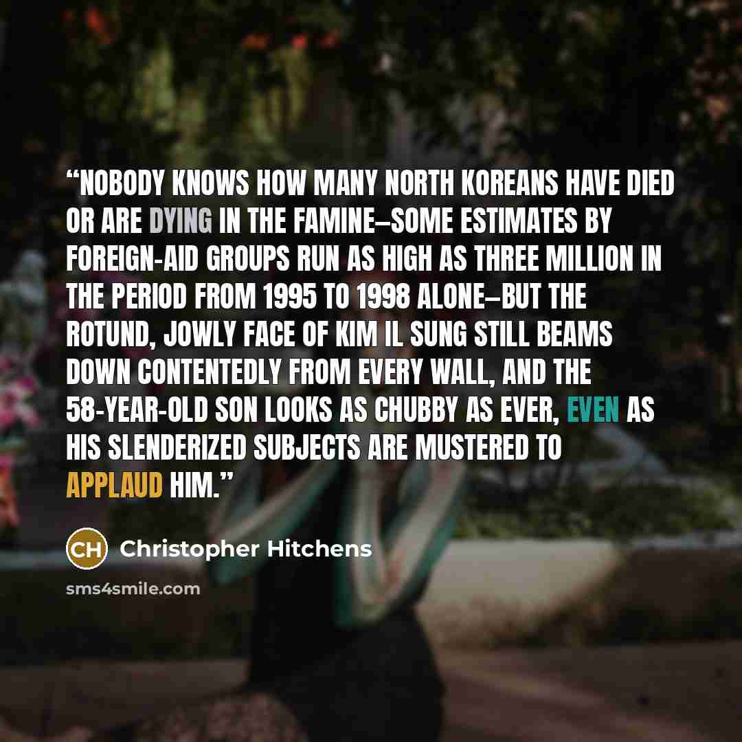 “Nobody knows how many North Koreans have died or are dying in the famine—some estimates by foreign-aid groups run as high as three million in the period from 1995 to 1998 alone—but the rotund, jowly face of Kim Il Sung still beams down contentedly from every wall, and the 58-year-old son looks as…” quote by Christopher Hitchens