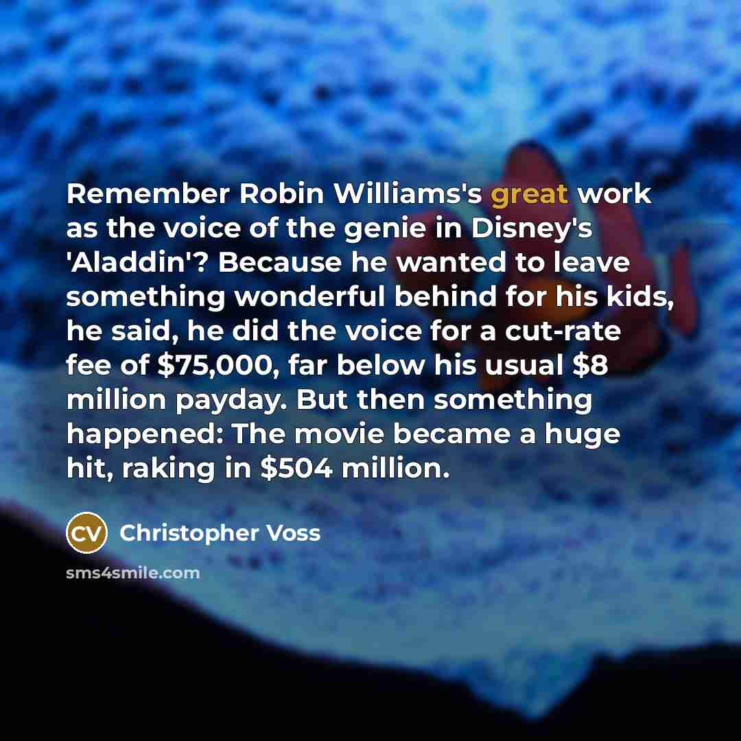 “Remember Robin Williams's great work as the voice of the genie in Disney's 'Aladdin'? Because he wanted to leave something wonderful behind for his kids, he said, he did the voice for a cut-rate fee of $75,000, far below his usual $8 million payday. But then something happened: The movie became a…” quote by Christopher Voss