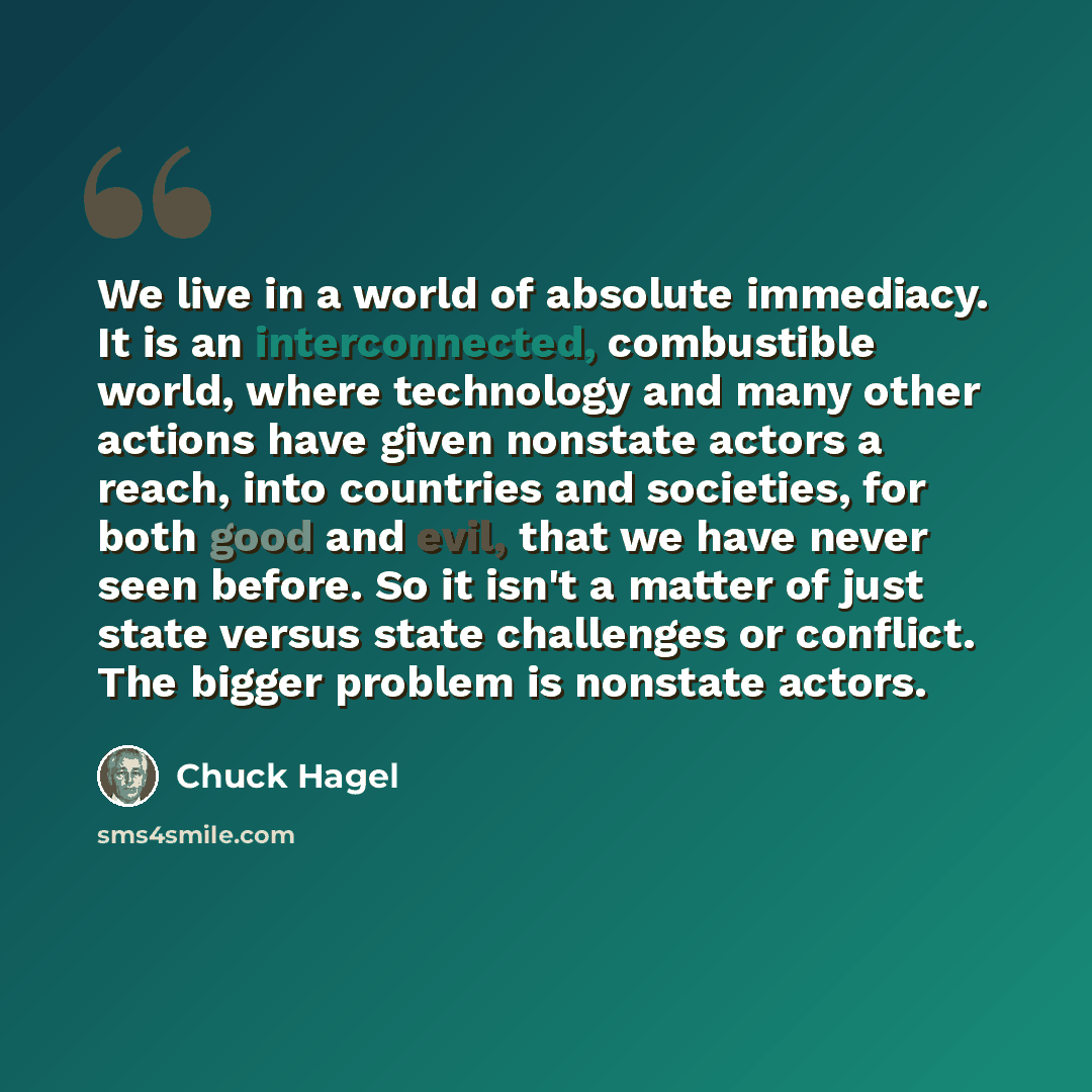 “We live in a world of absolute immediacy. It is an interconnected, combustible world, where technology and many other actions have given nonstate actors a reach, into countries and societies, for both good and evil, that we have never seen before. So it isn't a matter of just state versus state…” quote by Chuck Hagel