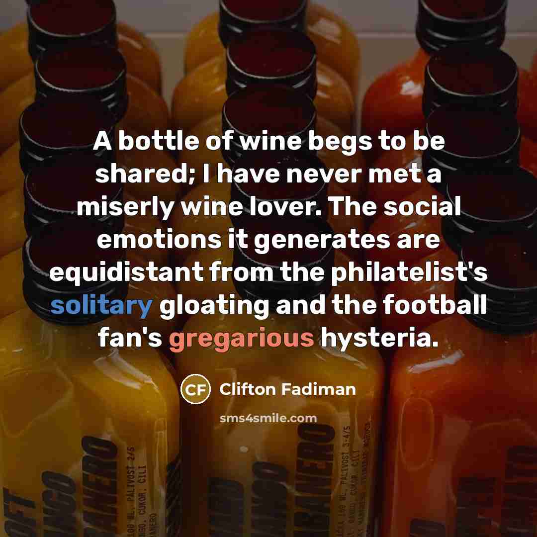 “A bottle of wine begs to be shared; I have never met a miserly wine lover. The social emotions it generates are equidistant from the philatelist's solitary gloating and the football fan's gregarious hysteria.” quote by Clifton Fadiman