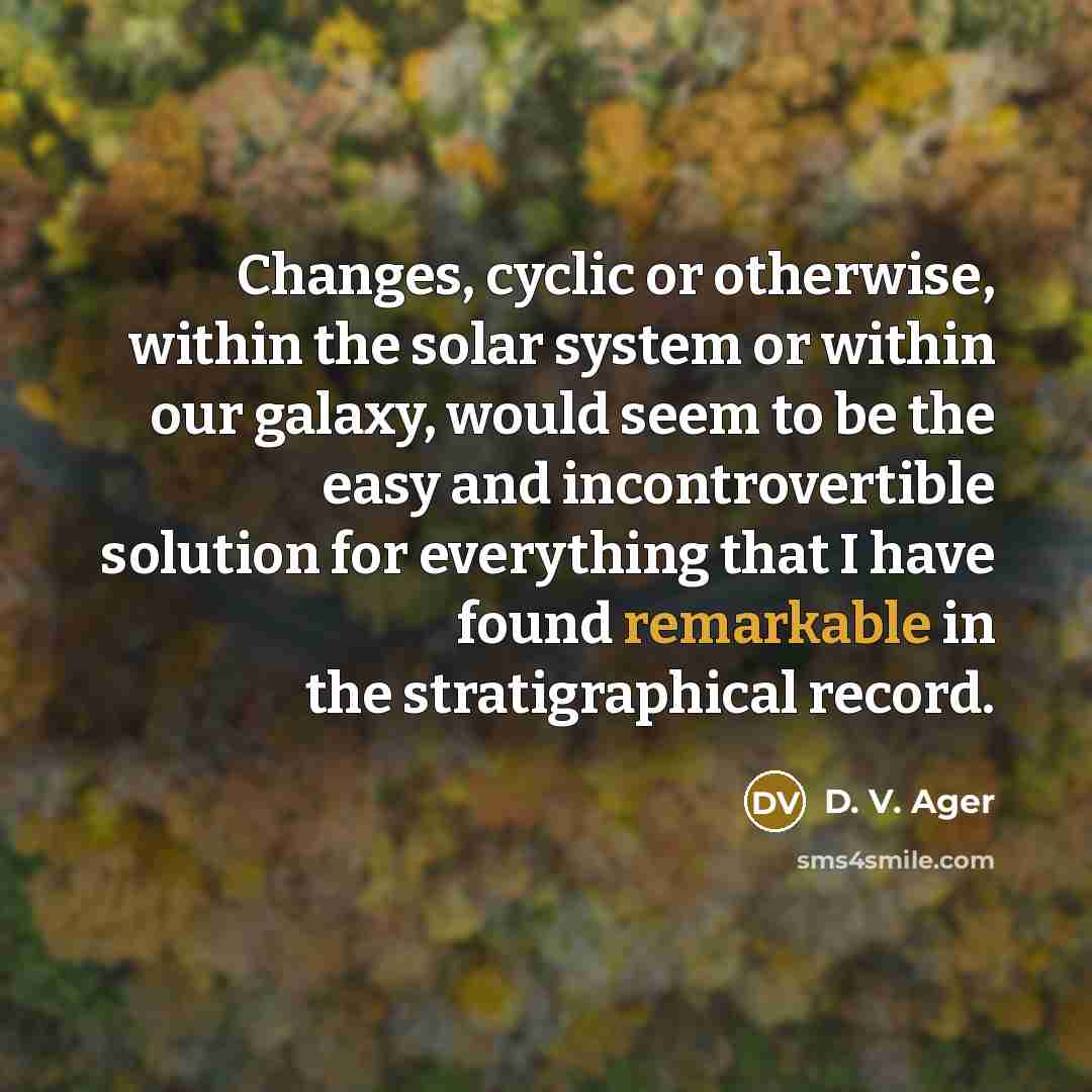 “Changes, cyclic or otherwise, within the solar system or within our galaxy, would seem to be the easy and incontrovertible solution for everything that I have found remarkable in the stratigraphical record.” quote by D. V. Ager