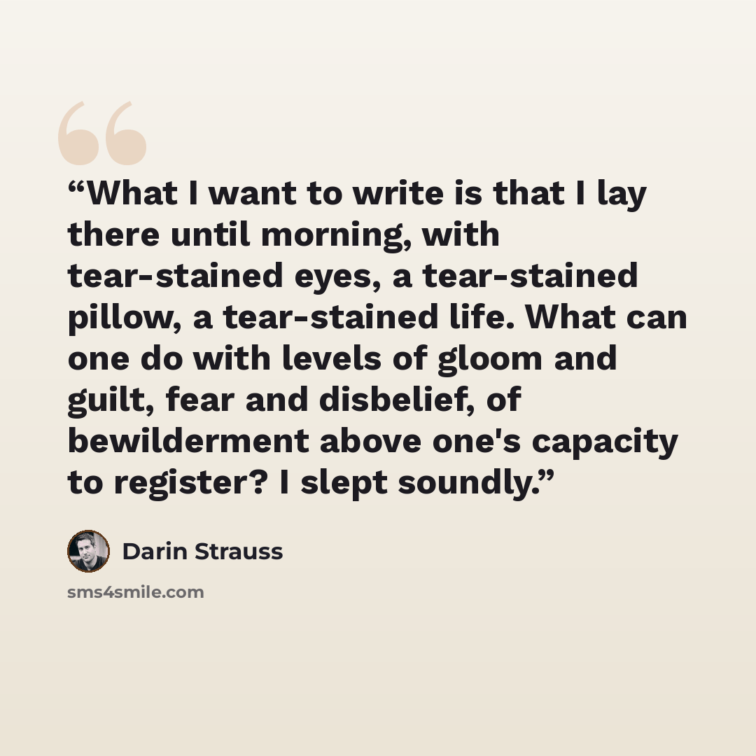 “What I want to write is that I lay there until morning, with tear-stained eyes, a tear-stained pillow, a tear-stained life. What can one do with levels of gloom and guilt, fear and disbelief, of bewilderment above one's capacity to register? I slept soundly.” quote by Darin Strauss
