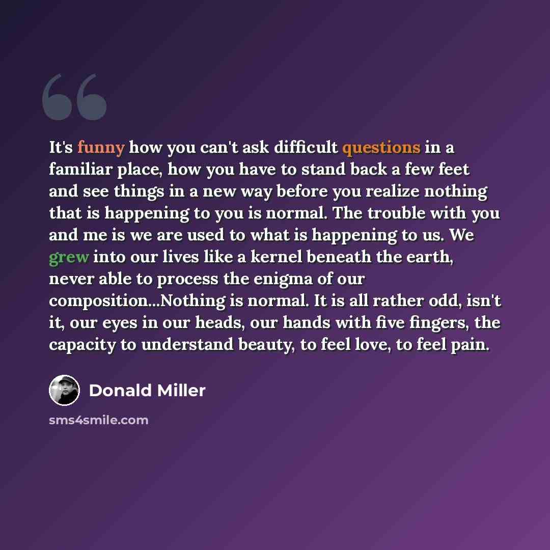 “It's funny how you can't ask difficult questions in a familiar place, how you have to stand back a few feet and see things in a new way before you realize nothing that is happening to you is normal. The trouble with you and me is we are used to what is happening to us. We grew into our lives like…” quote by Donald Miller