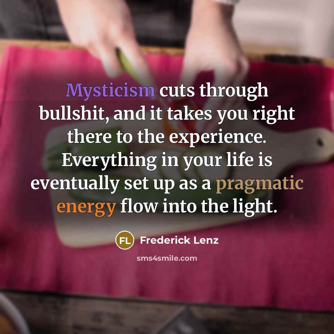 “Mysticism cuts through bullshit, and it takes you right there to the experience. Everything in your life is eventually set up as a pragmatic energy flow into the light.” quote by Frederick Lenz