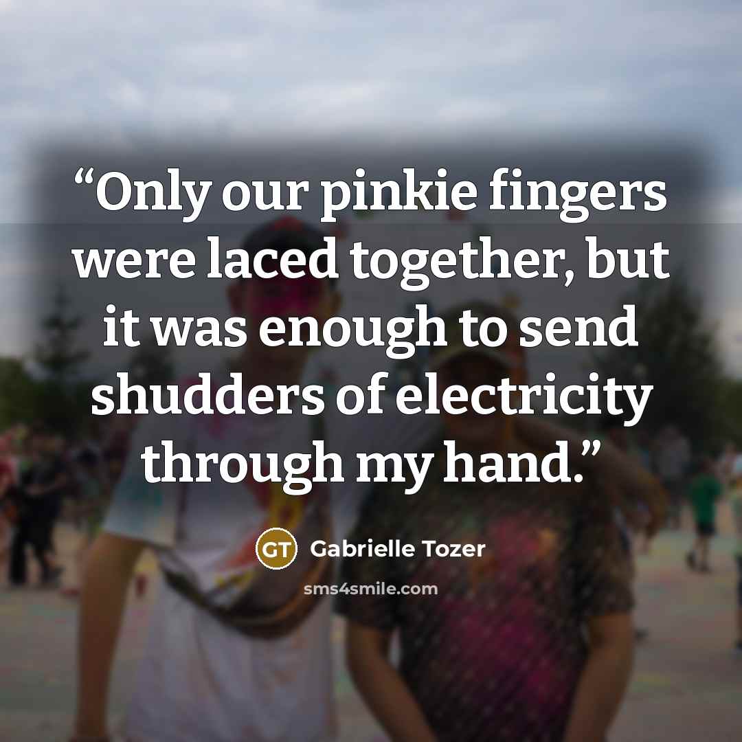 “Only our pinkie fingers were laced together, but it was enough to send shudders of electricity through my hand.” quote by Gabrielle Tozer