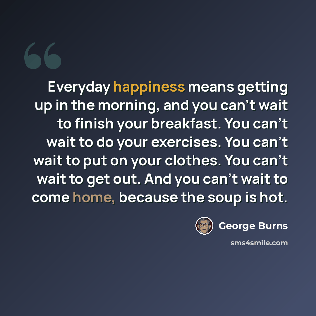 “Everyday happiness means getting up in the morning, and you can't wait to finish your breakfast. You can't wait to do your exercises. You can't wait to put on your clothes. You can't wait to get out. And you can't wait to come home, because the soup is hot.” quote by George Burns