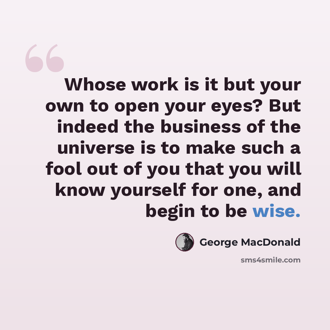 “Whose work is it but your own to open your eyes? But indeed the business of the universe is to make such a fool out of you that you will know yourself for one, and begin to be wise.” quote by George MacDonald