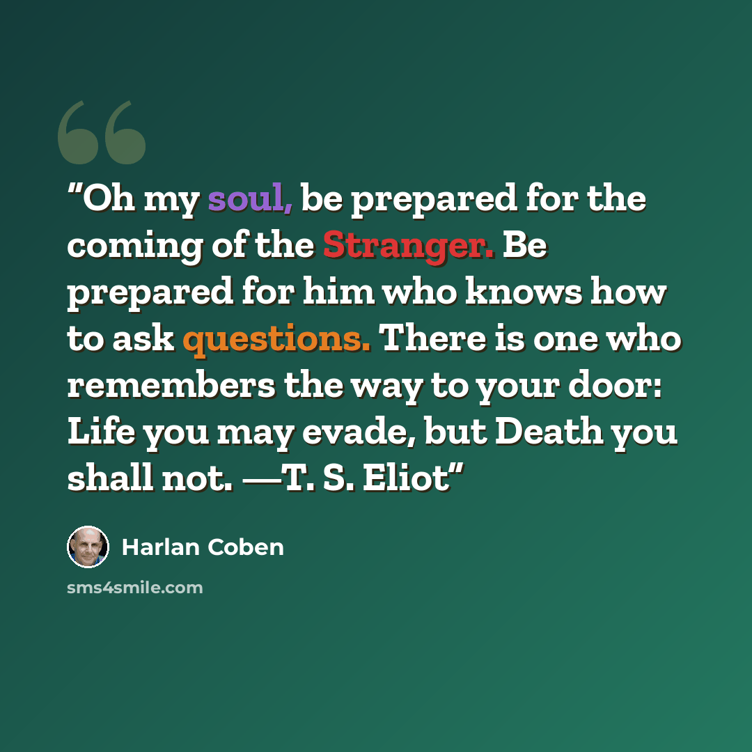 “Oh my soul, be prepared for the coming of the Stranger. Be prepared for him who knows how to ask questions. There is one who remembers the way to your door: Life you may evade, but Death you shall not. —T. S. Eliot” quote by Harlan Coben