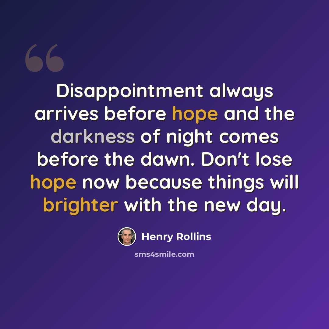 “Disappointment always arrives before hope and the darkness of night comes before the dawn. Don't lose hope now because things will brighter with the new day.” quote by Henry Rollins