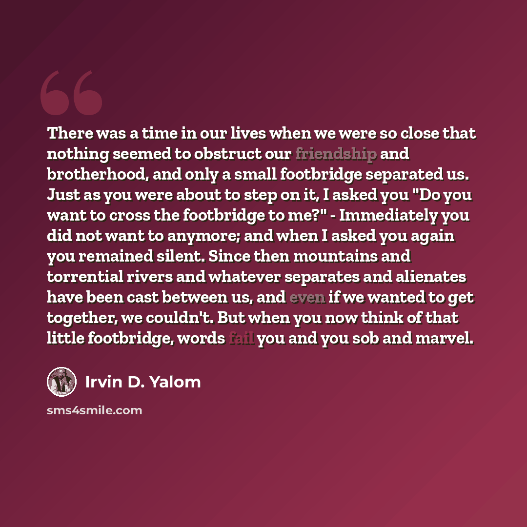 “There was a time in our lives when we were so close that nothing seemed to obstruct our friendship and brotherhood, and only a small footbridge separated us. Just as you were about to step on it, I asked you "Do you want to cross the footbridge to me?" - Immediately you did not want to anymore…” quote by Irvin D. Yalom