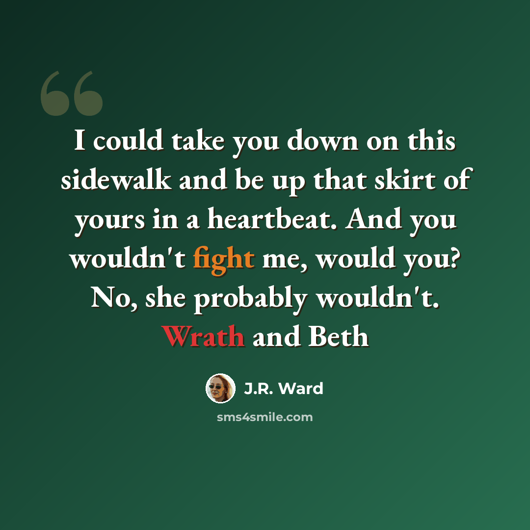 “I could take you down on this sidewalk and be up that skirt of yours in a heartbeat. And you wouldn't fight me, would you? No, she probably wouldn't. Wrath and Beth” quote by J.R. Ward