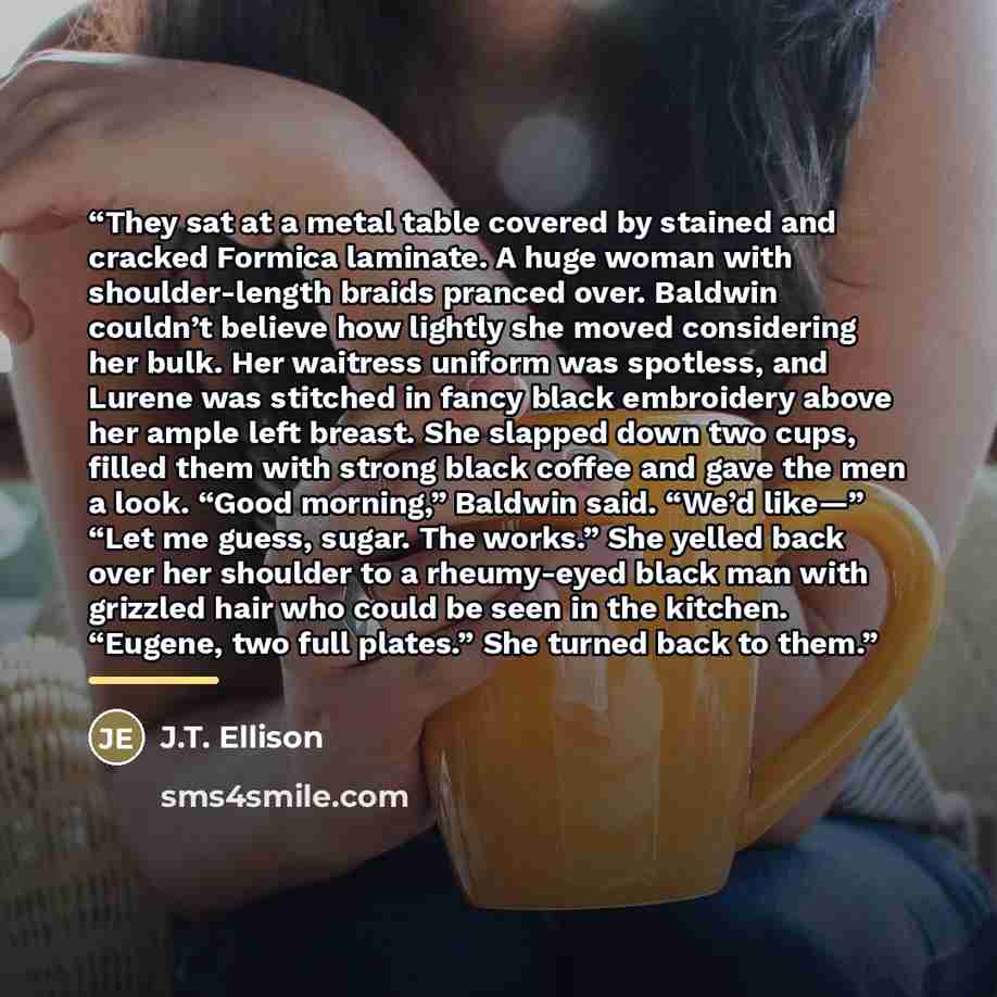 “They sat at a metal table covered by stained and cracked Formica laminate. A huge woman with shoulder-length braids pranced over. Baldwin couldn’t believe how lightly she moved considering her bulk. Her waitress uniform was spotless, and Lurene was stitched in fancy black embroidery above her…” quote by J.T. Ellison