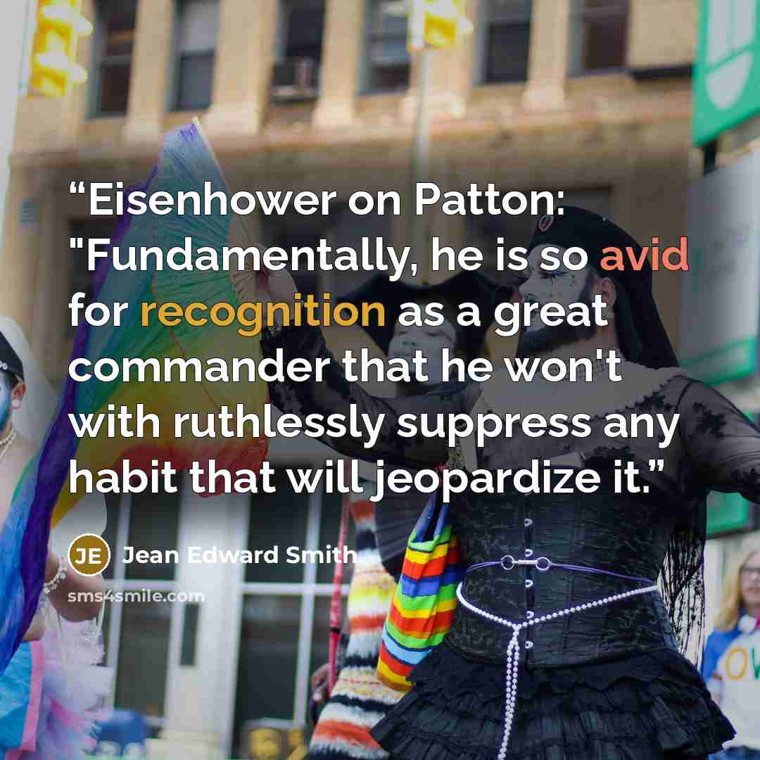 “Eisenhower on Patton: "Fundamentally, he is so avid for recognition as a great commander that he won't with ruthlessly suppress any habit that will jeopardize it.” quote by Jean Edward Smith