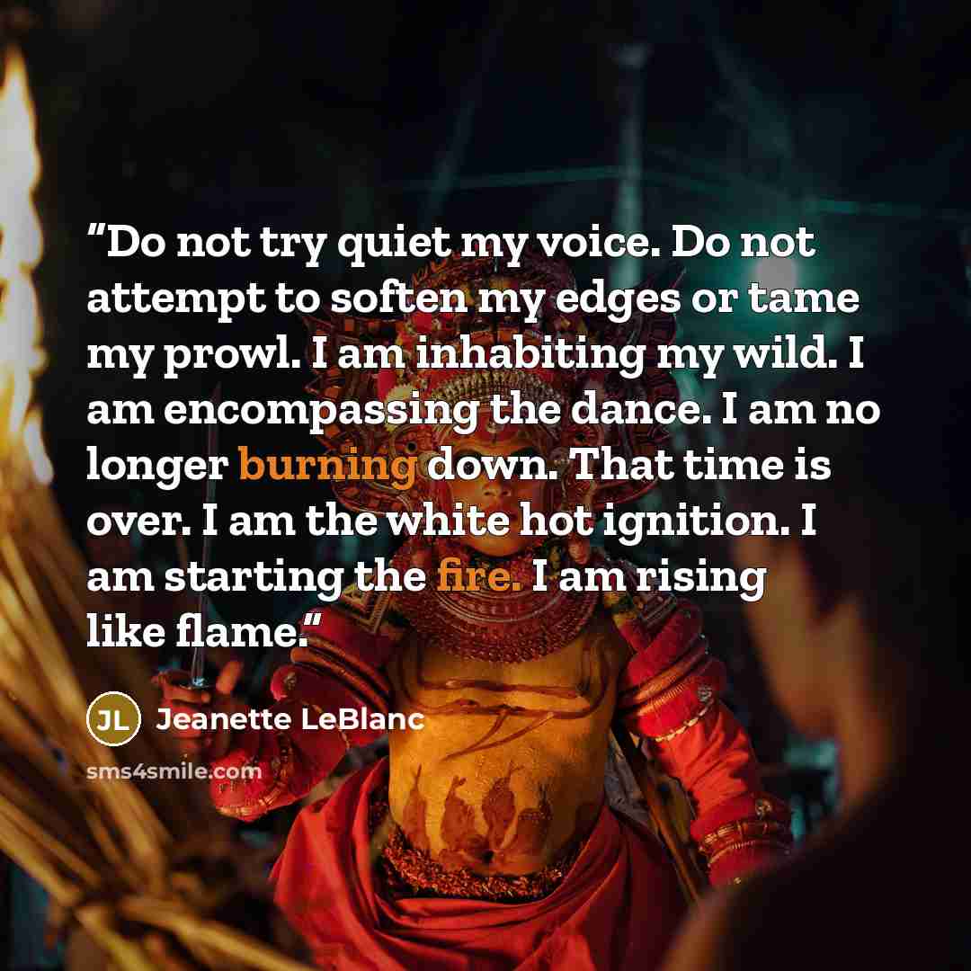 “Do not try quiet my voice. Do not attempt to soften my edges or tame my prowl. I am inhabiting my wild. I am encompassing the dance. I am no longer burning down. That time is over. I am the white hot ignition. I am starting the fire. I am rising like flame.” quote by Jeanette LeBlanc