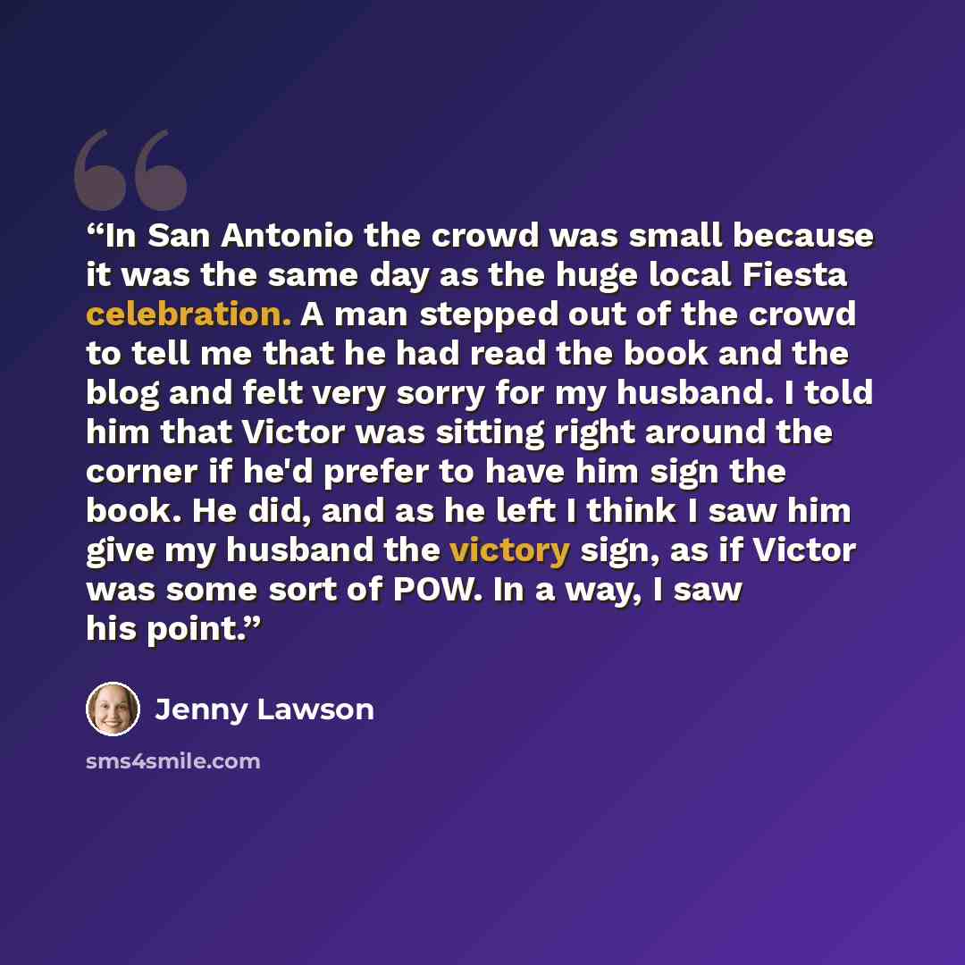 “In San Antonio the crowd was small because it was the same day as the huge local Fiesta celebration. A man stepped out of the crowd to tell me that he had read the book and the blog and felt very sorry for my husband. I told him that Victor was sitting right around the corner if he'd prefer to…” quote by Jenny Lawson