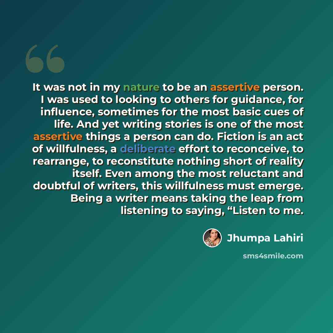 “It was not in my nature to be an assertive person. I was used to looking to others for guidance, for influence, sometimes for the most basic cues of life. And yet writing stories is one of the most assertive things a person can do. Fiction is an act of willfulness, a deliberate effort to…” quote by Jhumpa Lahiri
