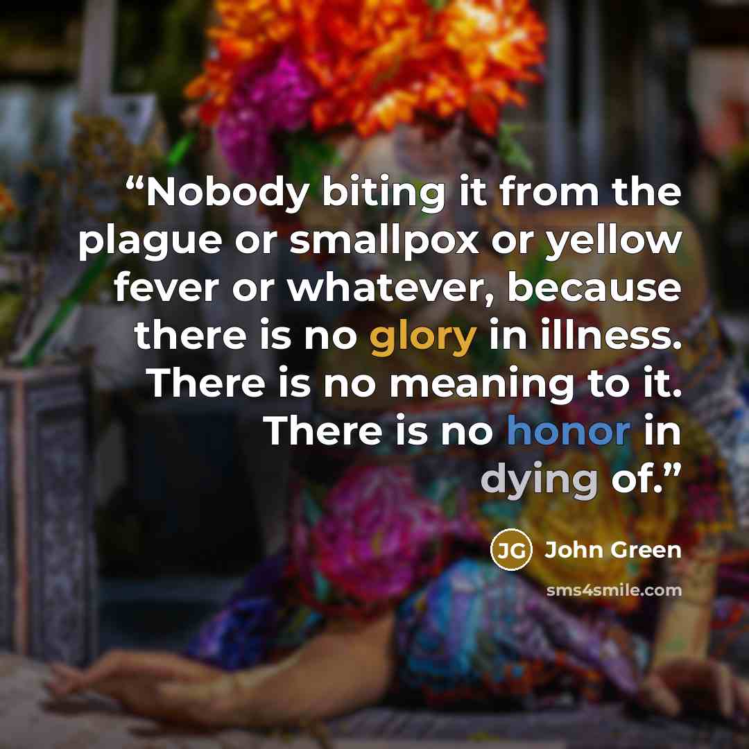 “Nobody biting it from the plague or smallpox or yellow fever or whatever, because there is no glory in illness. There is no meaning to it. There is no honor in dying of.” quote by John Green