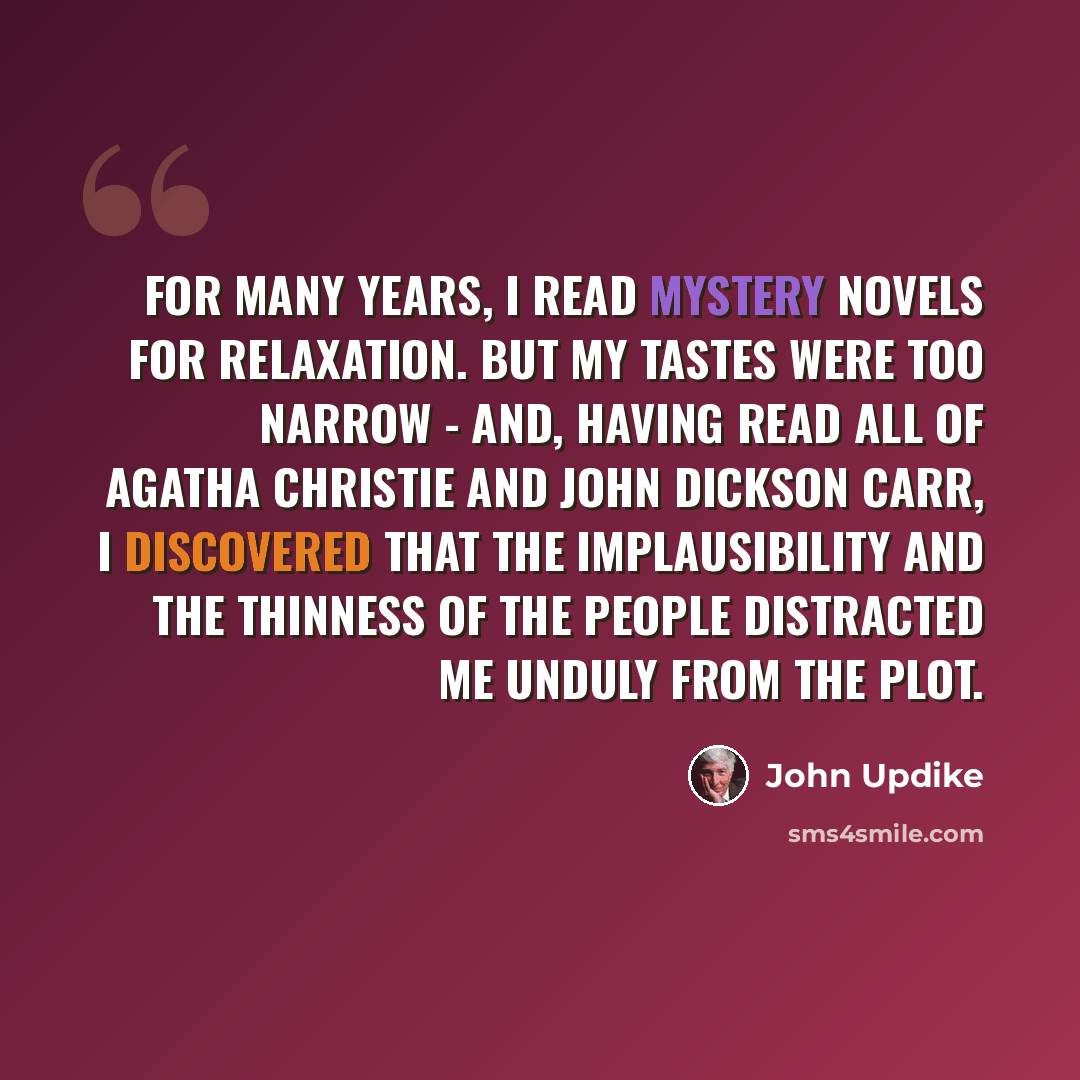 “For many years, I read mystery novels for relaxation. But my tastes were too narrow - and, having read all of Agatha Christie and John Dickson Carr, I discovered that the implausibility and the thinness of the people distracted me unduly from the plot.” quote by John Updike