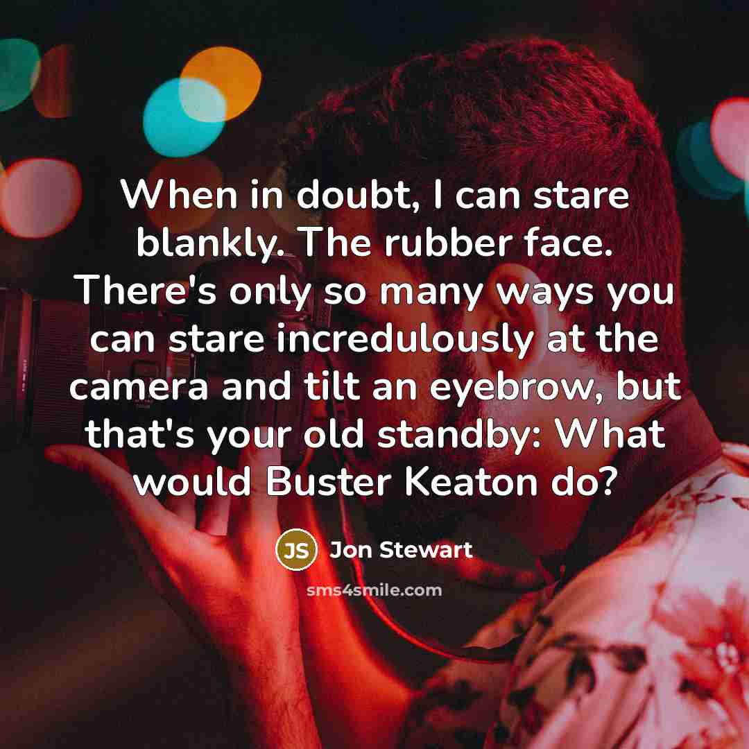 “When in doubt, I can stare blankly. The rubber face. There's only so many ways you can stare incredulously at the camera and tilt an eyebrow, but that's your old standby: What would Buster Keaton do?” quote by Jon Stewart