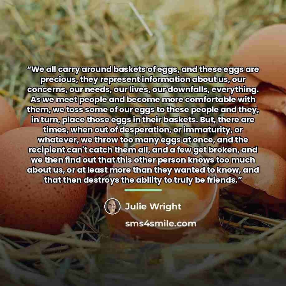 “We all carry around baskets of eggs, and these eggs are precious, they represent information about us, our concerns, our needs, our lives, our downfalls, everything. As we meet people and become more comfortable with them, we toss some of our eggs to these people and they, in turn, place those…” quote by Julie Wright