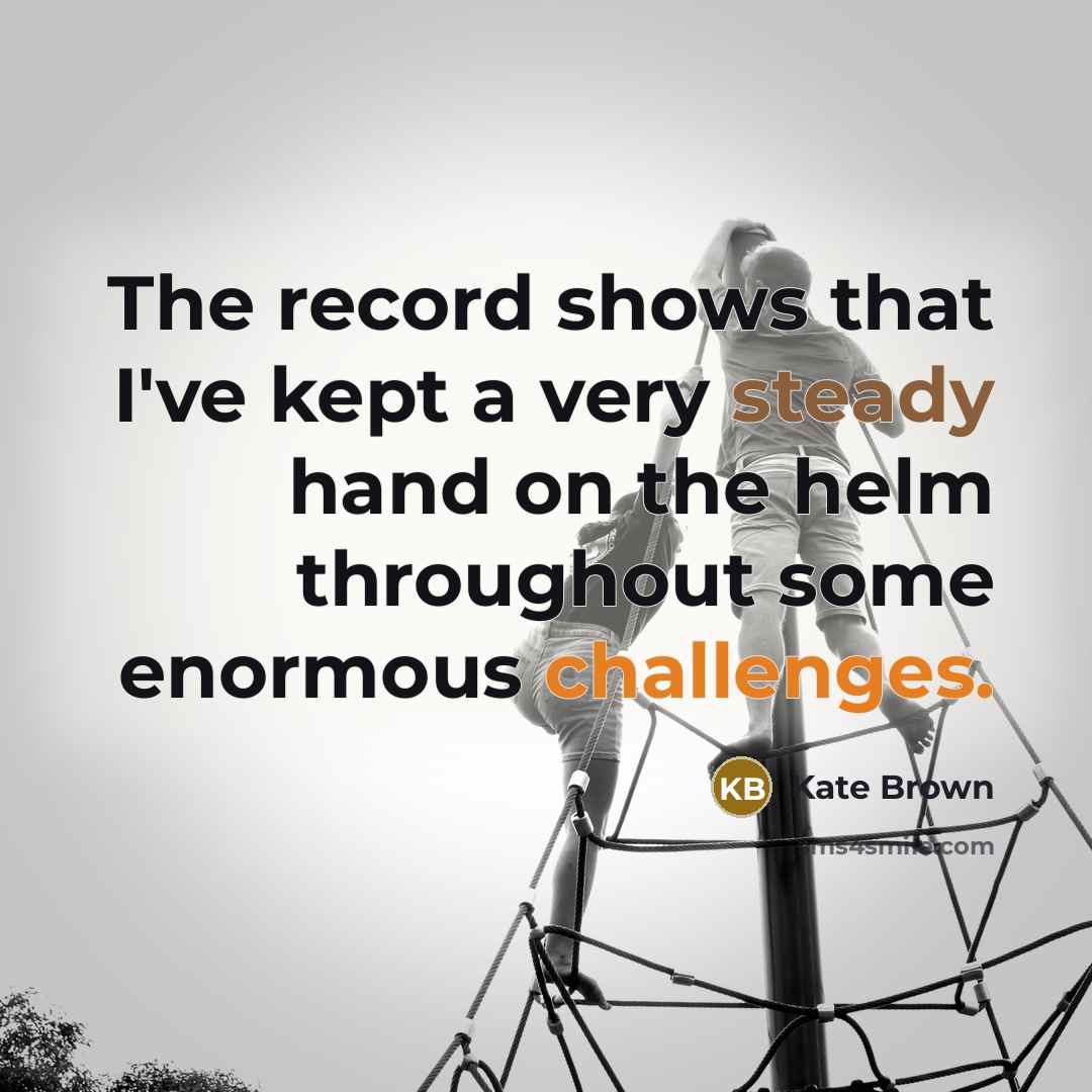 “The record shows that I've kept a very steady hand on the helm throughout some enormous challenges.” quote by Kate Brown