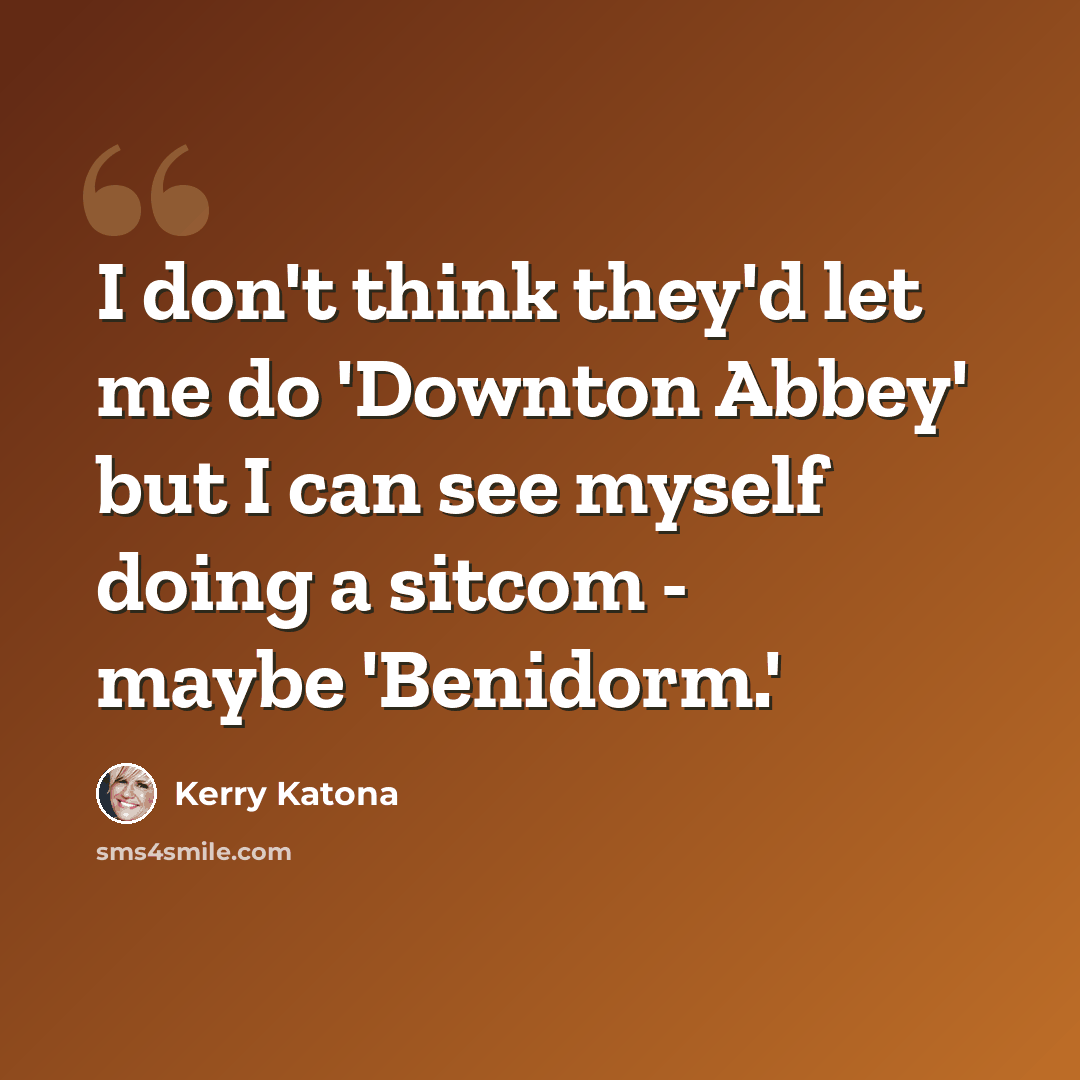 “I don't think they'd let me do 'Downton Abbey' but I can see myself doing a sitcom - maybe 'Benidorm.'” quote by Kerry Katona