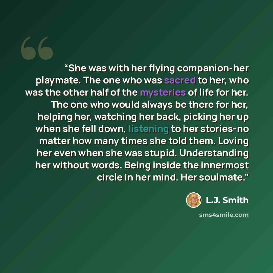 “She was with her flying companion-her playmate. The one who was sacred to her, who was the other half of the mysteries of life for her. The one who would always be there for her, helping her, watching her back, picking her up when she fell down, listening to her stories-no matter how many times…” quote by L.J. Smith