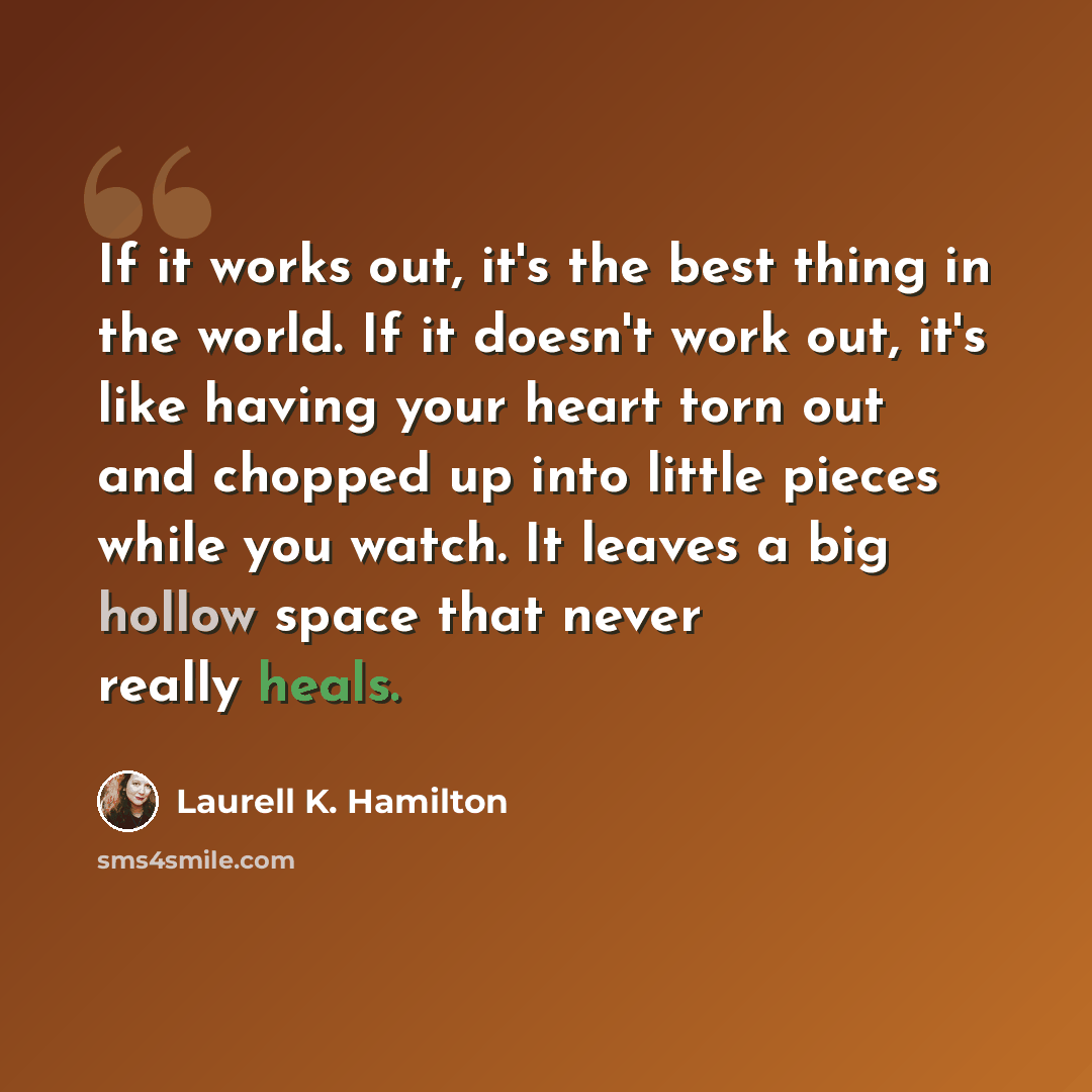 “If it works out, it's the best thing in the world. If it doesn't work out, it's like having your heart torn out and chopped up into little pieces while you watch. It leaves a big hollow space that never really heals.” quote by Laurell K. Hamilton