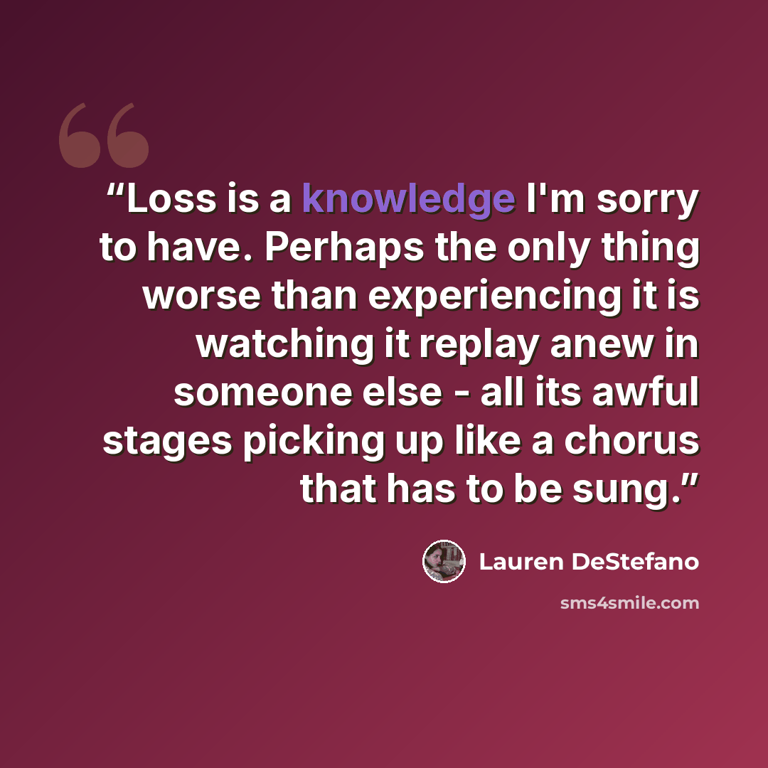 “Loss is a knowledge I'm sorry to have. Perhaps the only thing worse than experiencing it is watching it replay anew in someone else - all its awful stages picking up like a chorus that has to be sung.” quote by Lauren DeStefano