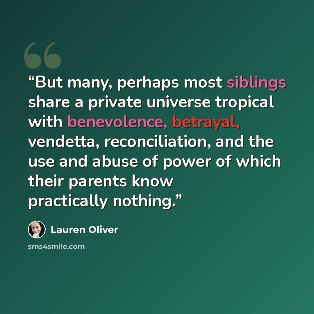 “But many, perhaps most siblings share a private universe tropical with benevolence, betrayal, vendetta, reconciliation, and the use and abuse of power of which their parents know practically nothing.” quote by Lauren Oliver