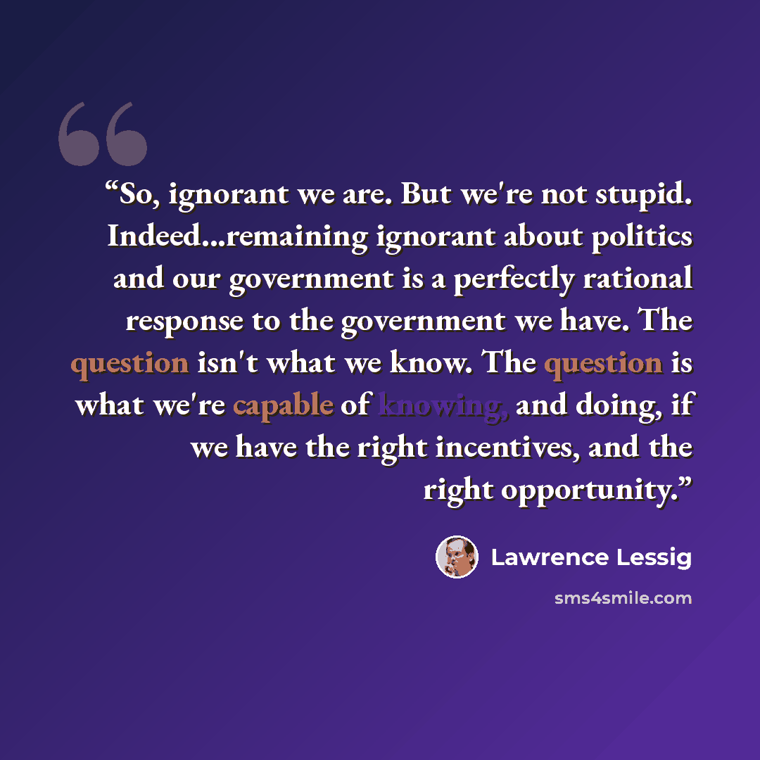 “So, ignorant we are. But we're not stupid. Indeed...remaining ignorant about politics and our government is a perfectly rational response to the government we have. The question isn't what we know. The question is what we're capable of knowing, and doing, if we have the right incentives, and the…” quote by Lawrence Lessig