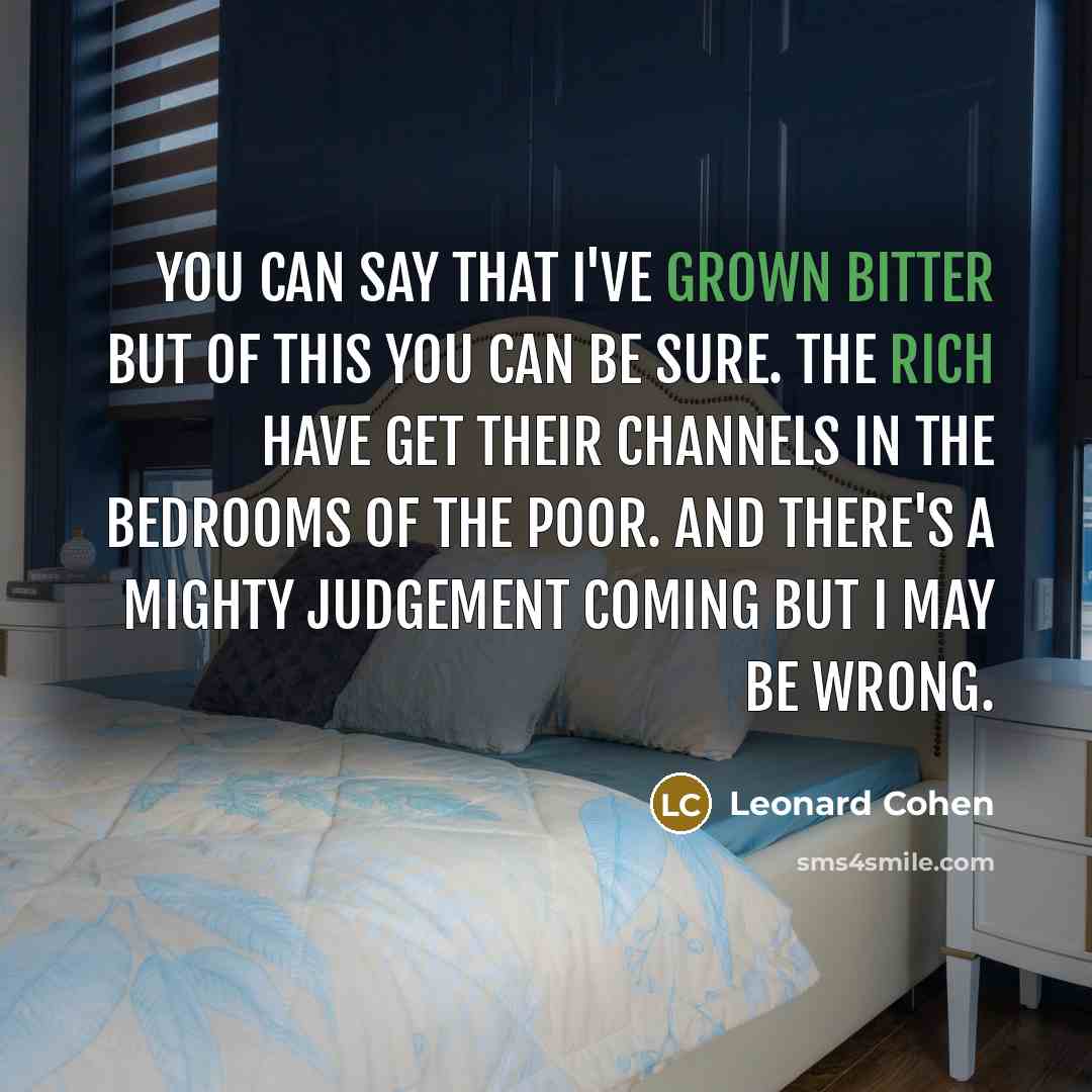 “You can say that I've grown bitter but of this you can be sure. The rich have get their channels in the bedrooms of the poor. And there's a mighty Judgement coming but I may be wrong.” quote by Leonard Cohen