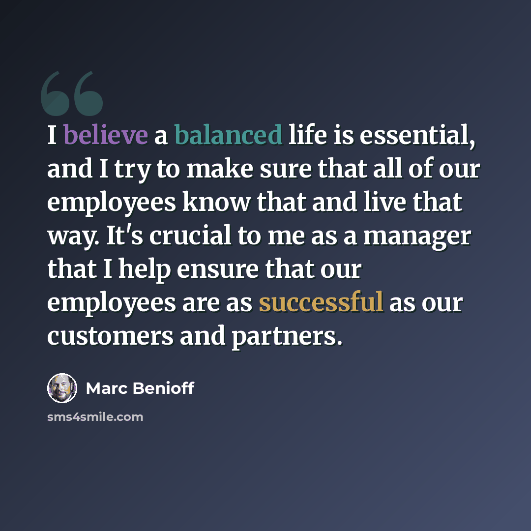 “I believe a balanced life is essential, and I try to make sure that all of our employees know that and live that way. It's crucial to me as a manager that I help ensure that our employees are as successful as our customers and partners.” quote by Marc Benioff