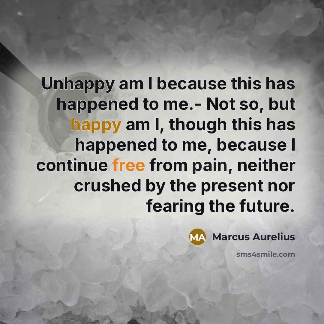 “Unhappy am I because this has happened to me.- Not so, but happy am I, though this has happened to me, because I continue free from pain, neither crushed by the present nor fearing the future.” quote by Marcus Aurelius
