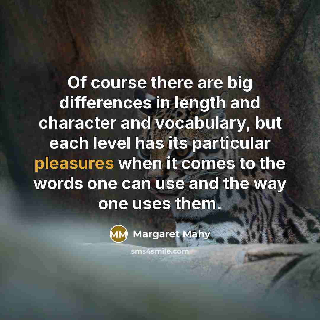 “Of course there are big differences in length and character and vocabulary, but each level has its particular pleasures when it comes to the words one can use and the way one uses them.” quote by Margaret Mahy