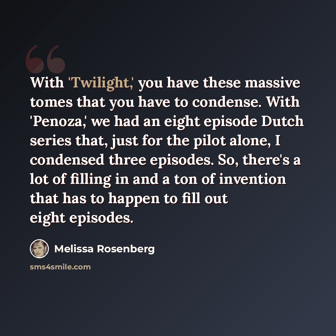 “With 'Twilight,' you have these massive tomes that you have to condense. With 'Penoza,' we had an eight episode Dutch series that, just for the pilot alone, I condensed three episodes. So, there's a lot of filling in and a ton of invention that has to happen to fill out eight episodes.” quote by Melissa Rosenberg