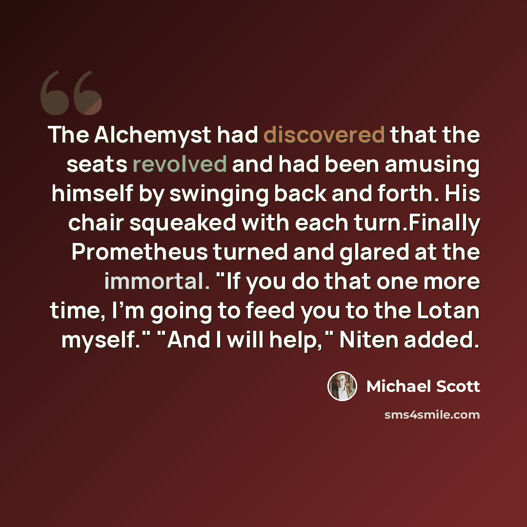 “The Alchemyst had discovered that the seats revolved and had been amusing himself by swinging back and forth. His chair squeaked with each turn.Finally Prometheus turned and glared at the immortal. "If you do that one more time, I'm going to feed you to the Lotan myself." "And I will help," Niten…” quote by Michael Scott