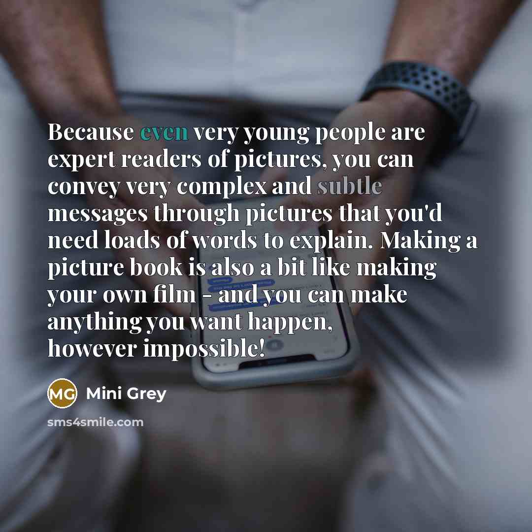 “Because even very young people are expert readers of pictures, you can convey very complex and subtle messages through pictures that you'd need loads of words to explain. Making a picture book is also a bit like making your own film - and you can make anything you want happen, however impossible!” quote by Mini Grey