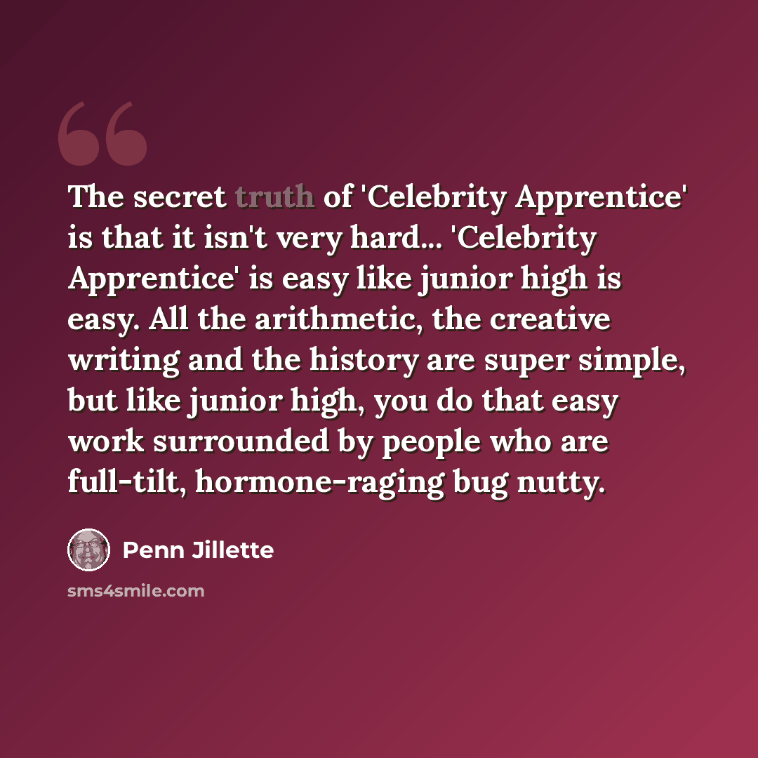 “The secret truth of 'Celebrity Apprentice' is that it isn't very hard... 'Celebrity Apprentice' is easy like junior high is easy. All the arithmetic, the creative writing and the history are super simple, but like junior high, you do that easy work surrounded by people who are full-tilt…” quote by Penn Jillette