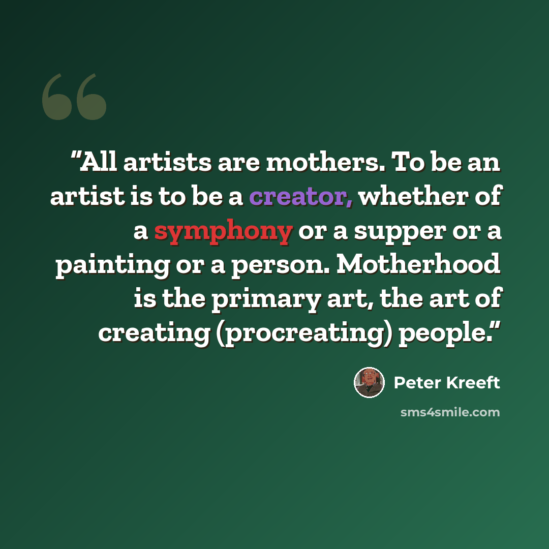 “All artists are mothers. To be an artist is to be a creator, whether of a symphony or a supper or a painting or a person. Motherhood is the primary art, the art of creating (procreating) people.” quote by Peter Kreeft