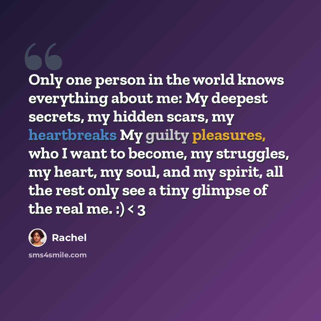“Only one person in the world knows everything about me: My deepest secrets, my hidden scars, my heartbreaks My guilty pleasures, who I want to become, my struggles, my heart, my soul, and my spirit, all the rest only see a tiny glimpse of the real me. :) < 3” quote by Rachel