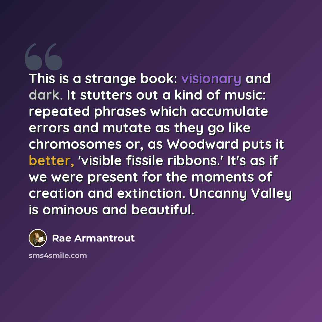 “This is a strange book: visionary and dark. It stutters out a kind of music: repeated phrases which accumulate errors and mutate as they go like chromosomes or, as Woodward puts it better, 'visible fissile ribbons.' It's as if we were present for the moments of creation and extinction. Uncanny…” quote by Rae Armantrout